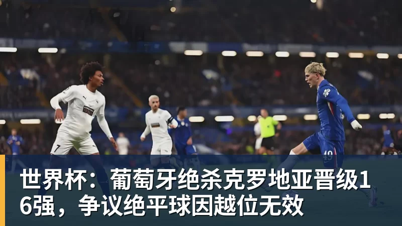 好博体育世界杯：葡萄牙绝杀克罗地亚晋级16强，争议绝平球因越位无效